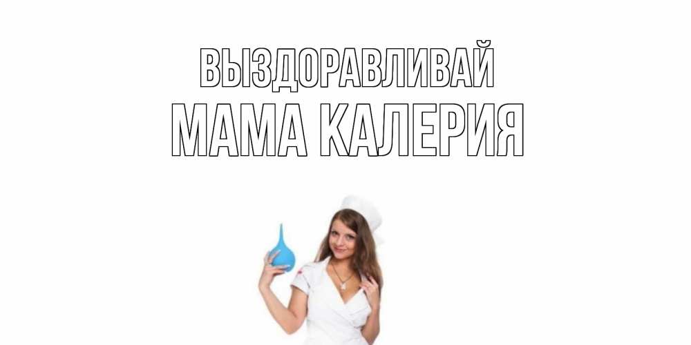 Открытка на каждый день с именем, Мама-Калерия Выздоравливай клизма Прикольная открытка с пожеланием онлайн скачать бесплатно 