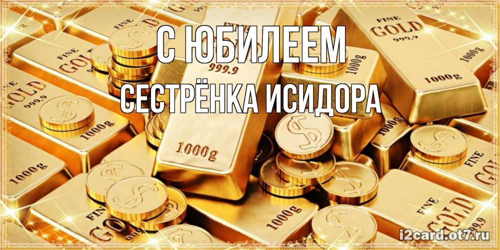 Открытка на каждый день с именем, Сестрёнка-Исидора С юбилеем золотые слитки и золотые монеты на открытке Прикольная открытка с пожеланием онлайн скачать бесплатно 