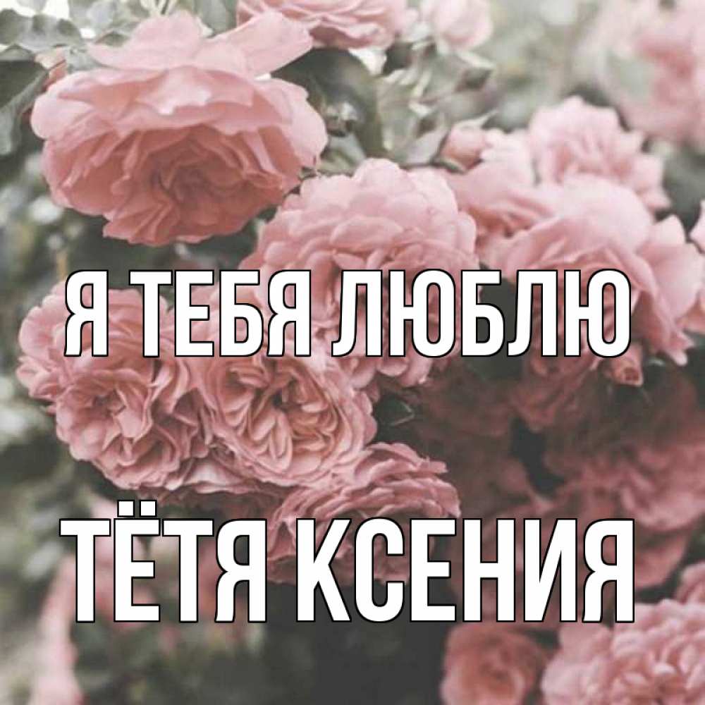 Открытка на каждый день с именем, Тётя-Ксения Я тебя люблю розы 3 Прикольная открытка с пожеланием онлайн скачать бесплатно 