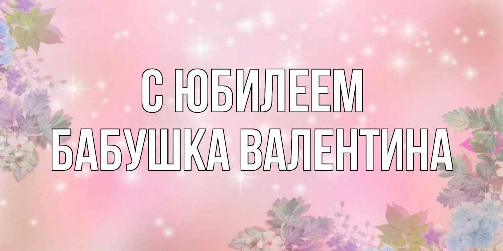 Открытка на каждый день с именем, Бабушка-Валентина С юбилеем открыта с цветами в нежных тонах Прикольная открытка с пожеланием онлайн скачать бесплатно 