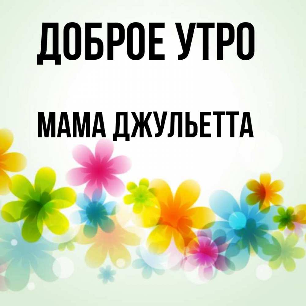 Открытка на каждый день с именем, Мама-Джульетта Доброе утро позитивные цветочки Прикольная открытка с пожеланием онлайн скачать бесплатно 