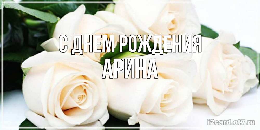 Открытка на каждый день с именем, Арина С днем рождения открытка с красивыми белыми розами для родных Прикольная открытка с пожеланием онлайн скачать бесплатно 
