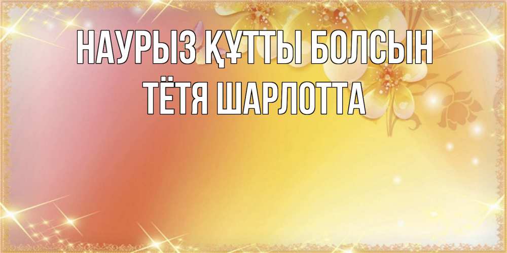 Открытка на каждый день с именем, Тётя-Шарлотта Наурыз құтты болсын бесплатные открытки на международный женский день Прикольная открытка с пожеланием онлайн скачать бесплатно 