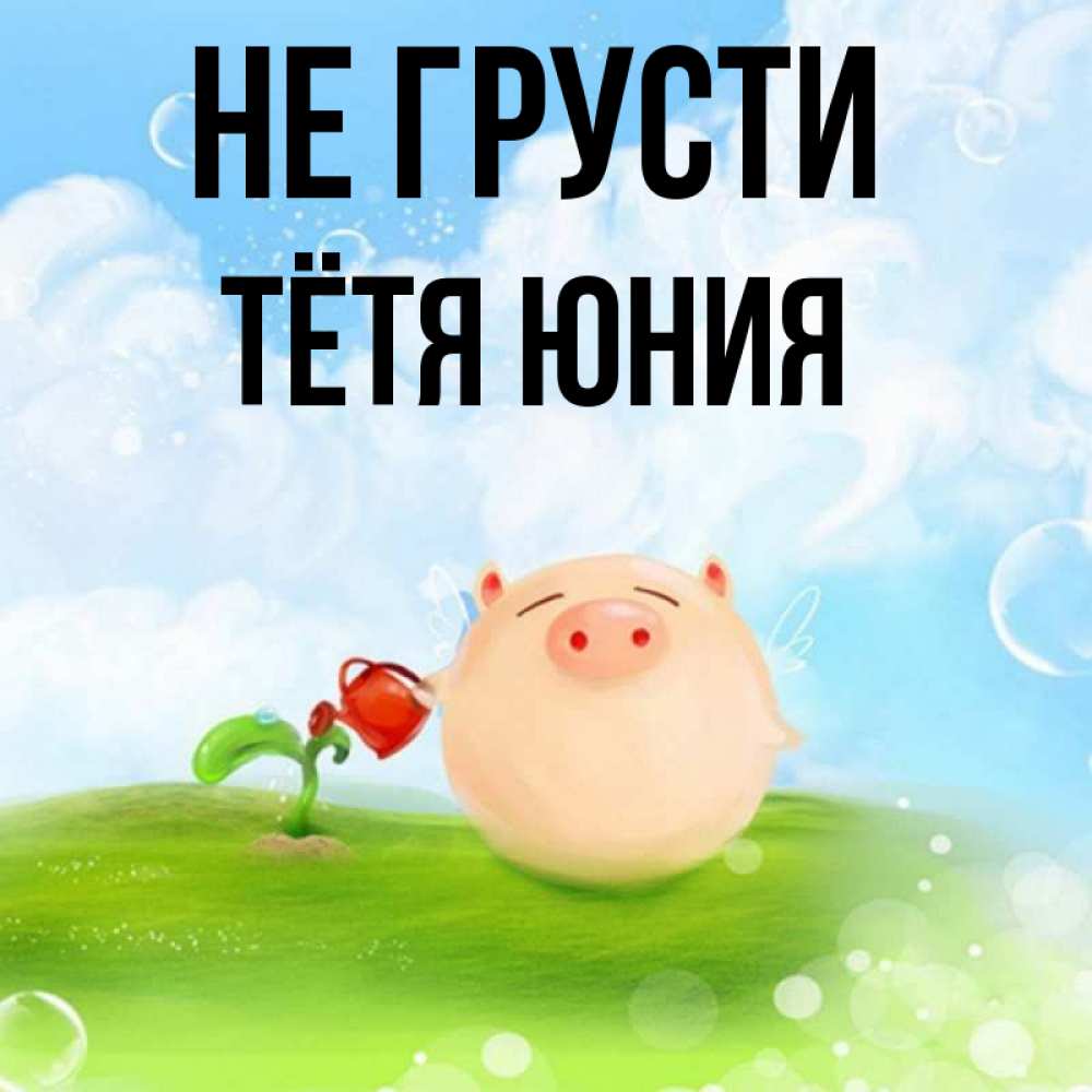 Открытка на каждый день с именем, Тётя-Юния Не грусти поливает цветок порося Прикольная открытка с пожеланием онлайн скачать бесплатно 