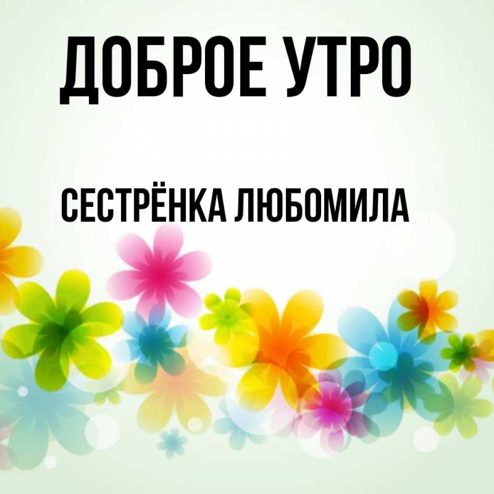 Открытка на каждый день с именем, Сестрёнка-Любомила Доброе утро позитивные цветочки Прикольная открытка с пожеланием онлайн скачать бесплатно 