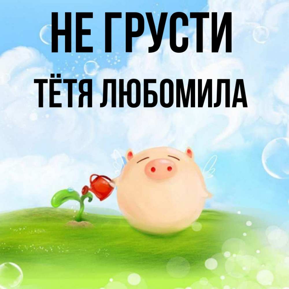 Открытка на каждый день с именем, Тётя-Любомила Не грусти поливает цветок порося Прикольная открытка с пожеланием онлайн скачать бесплатно 