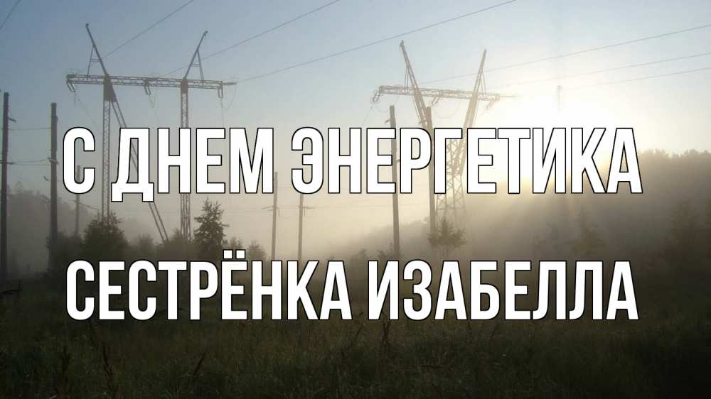 Открытка на каждый день с именем, Сестрёнка-Изабелла С днем энергетика ЛЭП Прикольная открытка с пожеланием онлайн скачать бесплатно 
