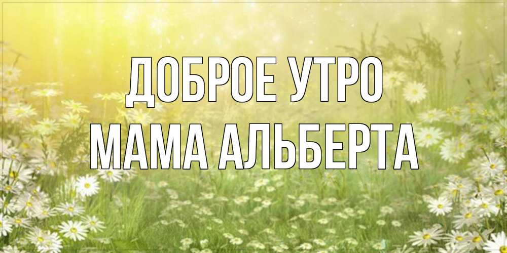 Открытка на каждый день с именем, Мама-Альберта Доброе утро доброе утро Прикольная открытка с пожеланием онлайн скачать бесплатно 