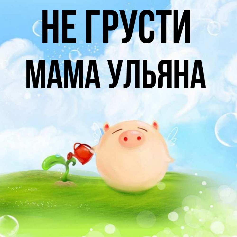 Открытка на каждый день с именем, Мама-Ульяна Не грусти поливает цветок порося Прикольная открытка с пожеланием онлайн скачать бесплатно 
