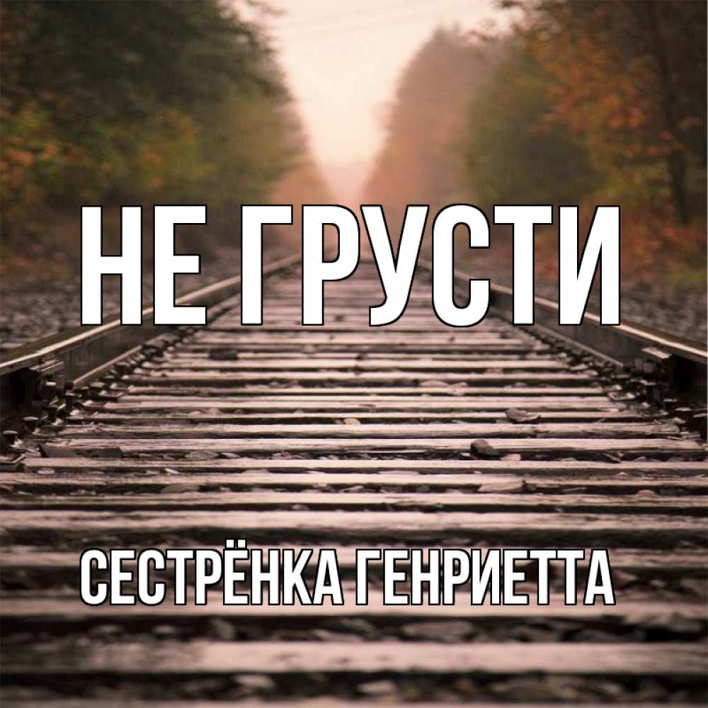 Открытка на каждый день с именем, Сестрёнка-Генриетта Не грусти лес и железная дорога Прикольная открытка с пожеланием онлайн скачать бесплатно 