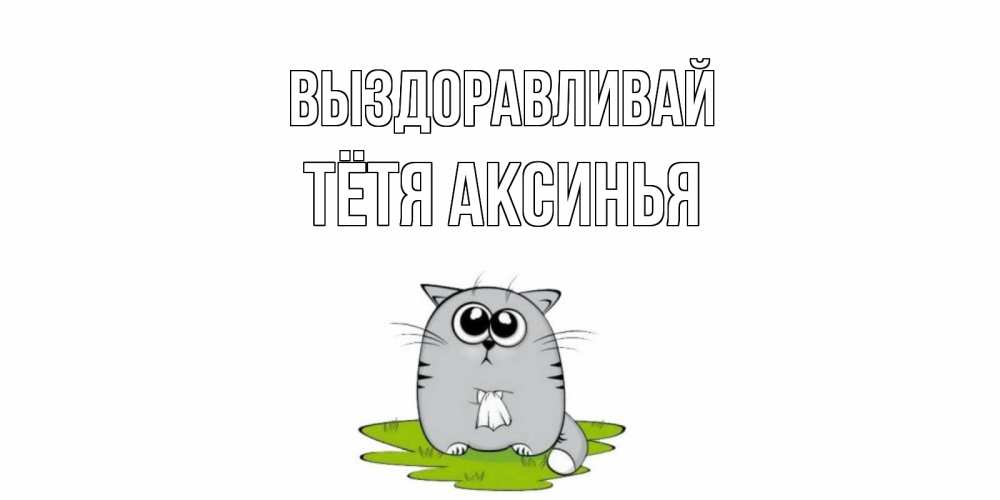 Открытка на каждый день с именем, Тётя-Аксинья Выздоравливай кот и открытки про выздоровление Прикольная открытка с пожеланием онлайн скачать бесплатно 