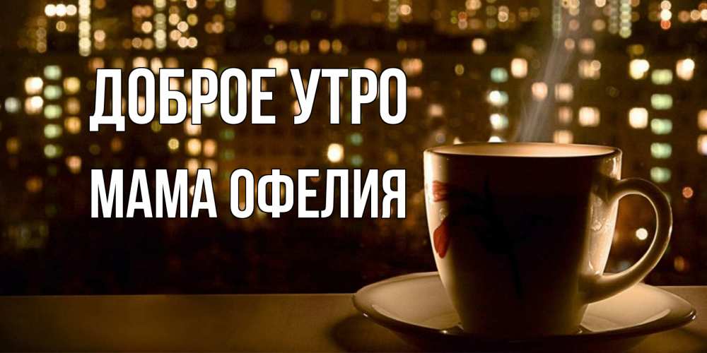 Открытка на каждый день с именем, Мама-Офелия Доброе утро утрешнее настроение Прикольная открытка с пожеланием онлайн скачать бесплатно 