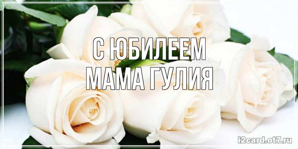 Открытка на каждый день с именем, Мама-Гулия С юбилеем открытка с красивыми белыми розами для родных Прикольная открытка с пожеланием онлайн скачать бесплатно 