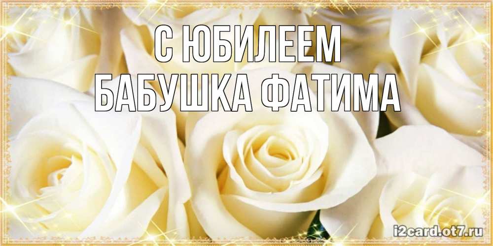 Открытка на каждый день с именем, Бабушка-Фатима С юбилеем розочки белого цвета на открытке Прикольная открытка с пожеланием онлайн скачать бесплатно 