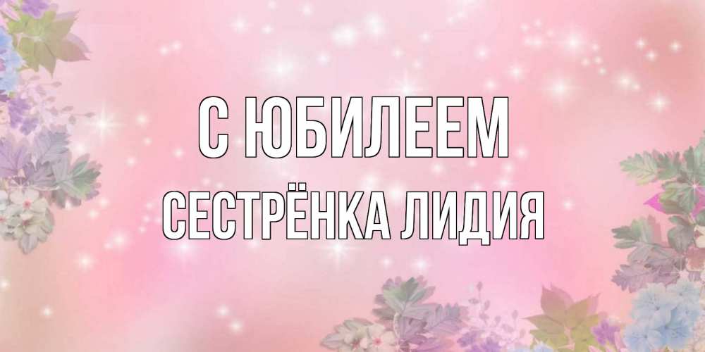 Открытка на каждый день с именем, Сестрёнка-Лидия С юбилеем открыта с цветами в нежных тонах Прикольная открытка с пожеланием онлайн скачать бесплатно 