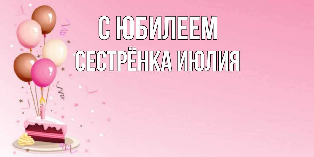 Открытка на каждый день с именем, Сестрёнка-Июлия С юбилеем розовая открытка с шарами и тортинкой на день рождения Прикольная открытка с пожеланием онлайн скачать бесплатно 
