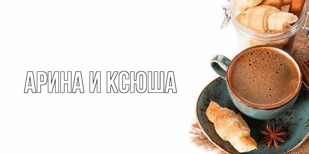 Открытка на каждый день с именем, Арина-и-Ксюша Главная кофе с пенкой Прикольная открытка с пожеланием онлайн скачать бесплатно 