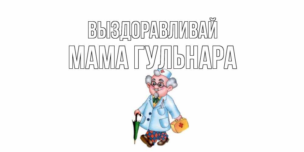Открытка на каждый день с именем, Мама-Гульнара Выздоравливай не болей Прикольная открытка с пожеланием онлайн скачать бесплатно 