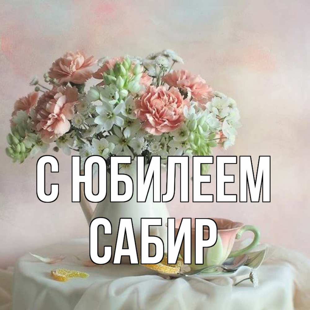 Открытка на каждый день с именем, Сабир С юбилеем с цветами Прикольная открытка с пожеланием онлайн скачать бесплатно 