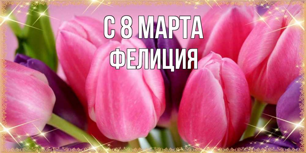 Открытка на каждый день с именем, Фелиция С 8 МАРТА тюльпаны для женщины на международный женский день Прикольная открытка с пожеланием онлайн скачать бесплатно 