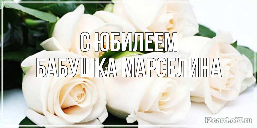 Открытка на каждый день с именем, Бабушка-Марселина С юбилеем открытка с красивыми белыми розами для родных Прикольная открытка с пожеланием онлайн скачать бесплатно 