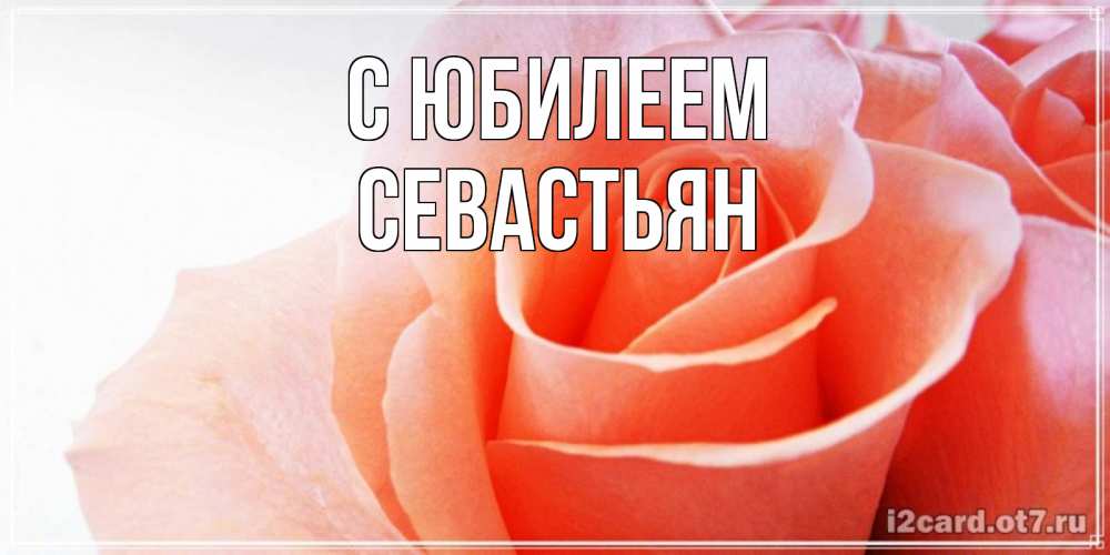 Открытка на каждый день с именем, Севастьян С юбилеем розы для поздравления с днем рождения Прикольная открытка с пожеланием онлайн скачать бесплатно 