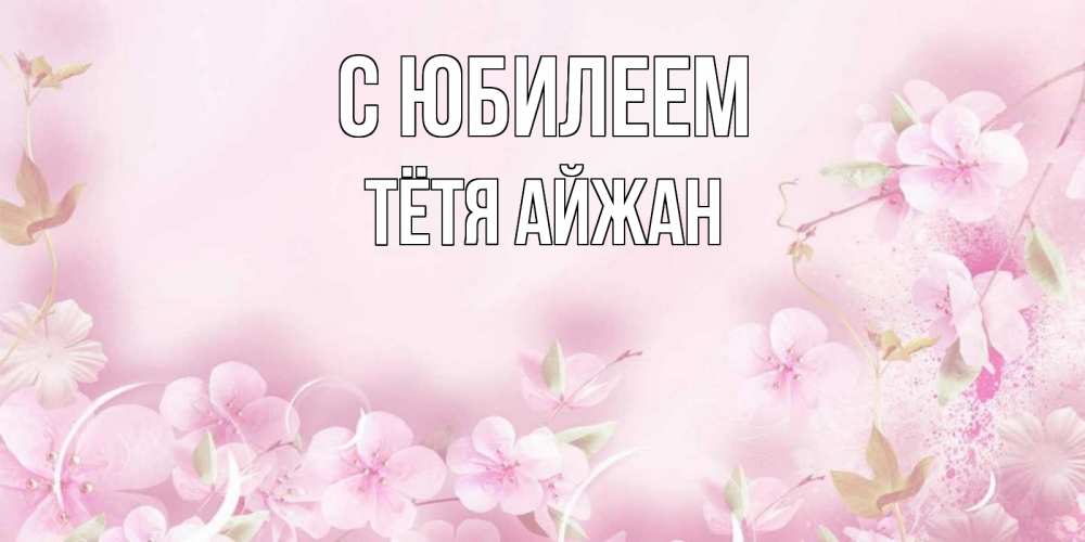 Открытка на каждый день с именем, Тётя-Айжан С юбилеем нежные цветы Прикольная открытка с пожеланием онлайн скачать бесплатно 