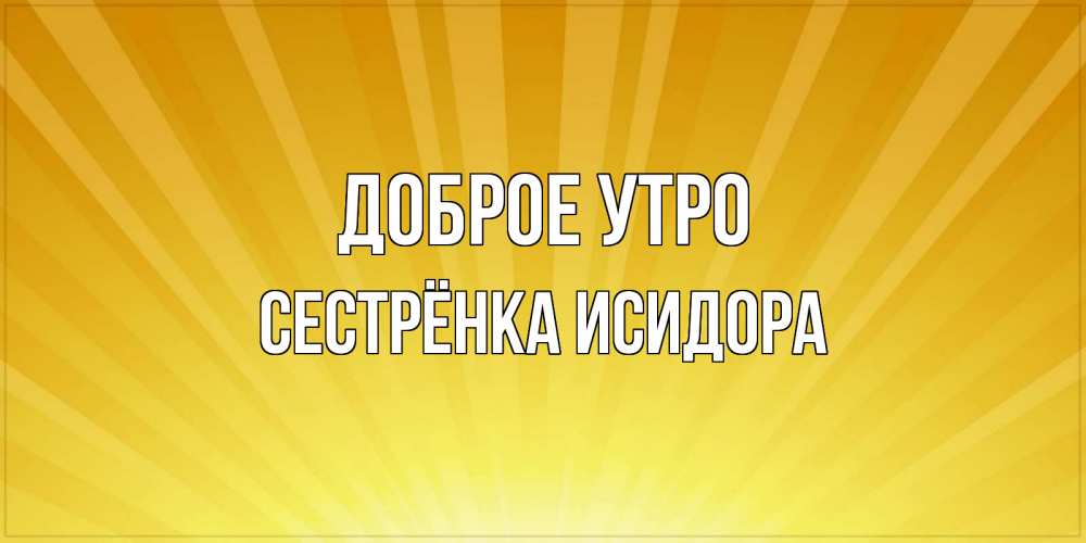 Открытка на каждый день с именем, Сестрёнка-Исидора Доброе утро пожелания доброго утра Прикольная открытка с пожеланием онлайн скачать бесплатно 