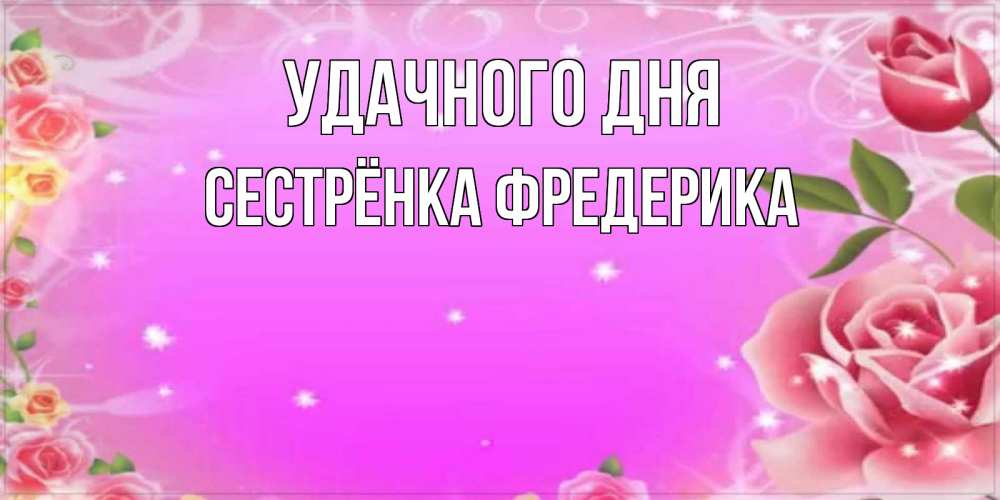 Открытка на каждый день с именем, Сестрёнка-Фредерика Удачного дня открытка с розами Прикольная открытка с пожеланием онлайн скачать бесплатно 
