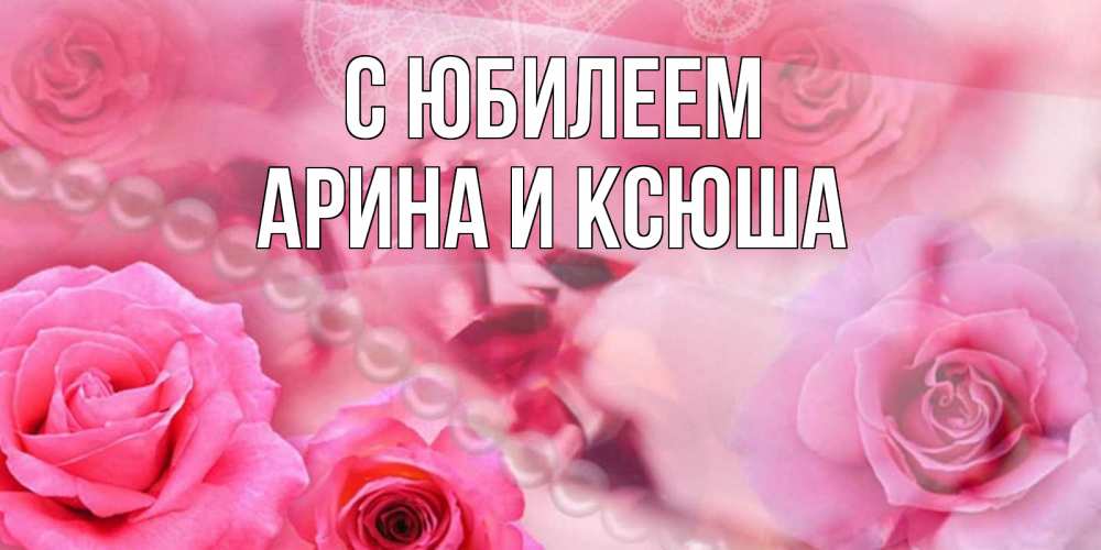 Открытка на каждый день с именем, Арина-и-Ксюша С юбилеем открытка с розами и жемчугом Прикольная открытка с пожеланием онлайн скачать бесплатно 