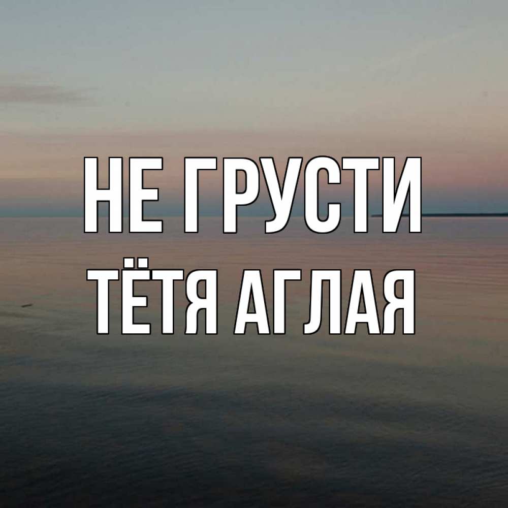 Открытка на каждый день с именем, Тётя-Аглая Не грусти водная гладь Прикольная открытка с пожеланием онлайн скачать бесплатно 