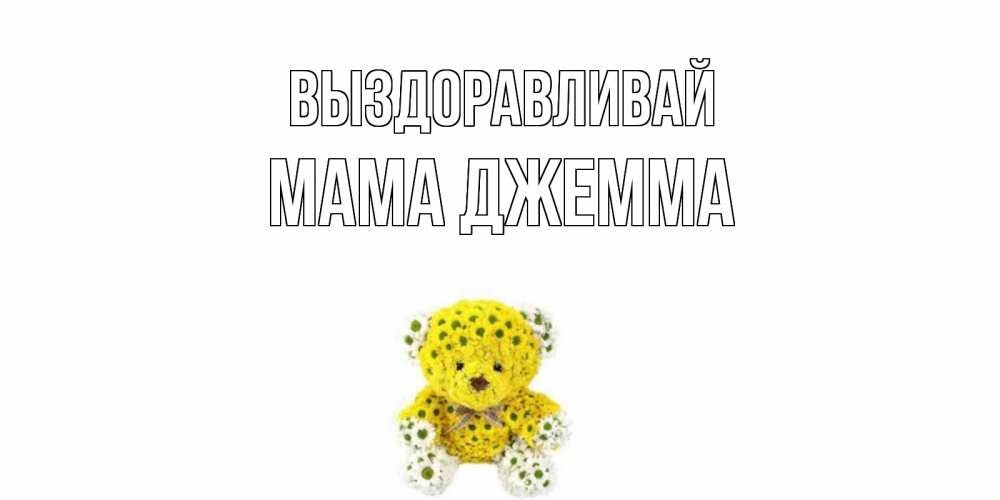 Открытка на каждый день с именем, Мама-Джемма Выздоравливай мишка Прикольная открытка с пожеланием онлайн скачать бесплатно 