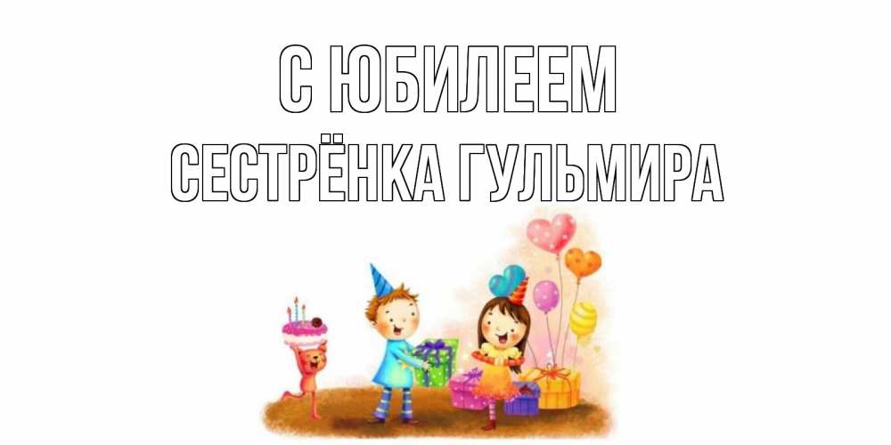 Открытка на каждый день с именем, Сестрёнка-Гульмира С юбилеем дети, подарки Прикольная открытка с пожеланием онлайн скачать бесплатно 