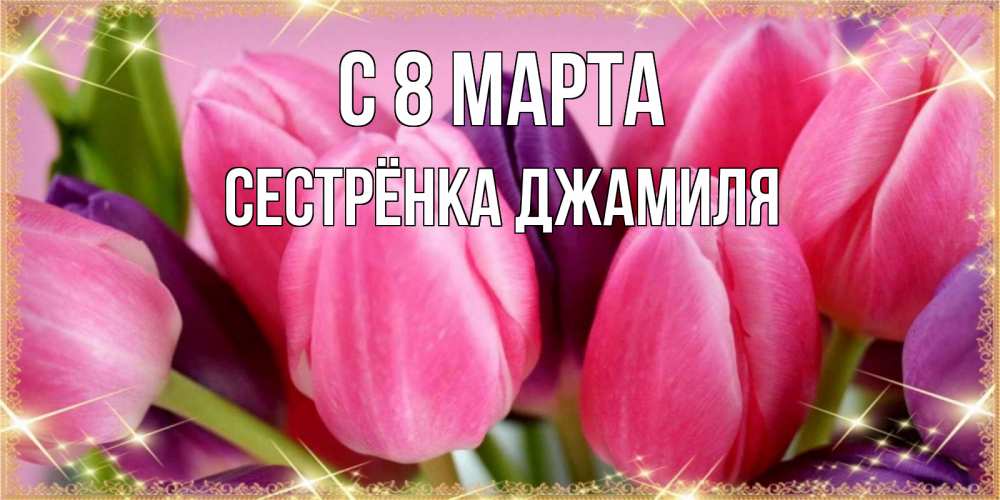Открытка на каждый день с именем, Сестрёнка-Джамиля С 8 МАРТА тюльпаны для женщины на международный женский день Прикольная открытка с пожеланием онлайн скачать бесплатно 