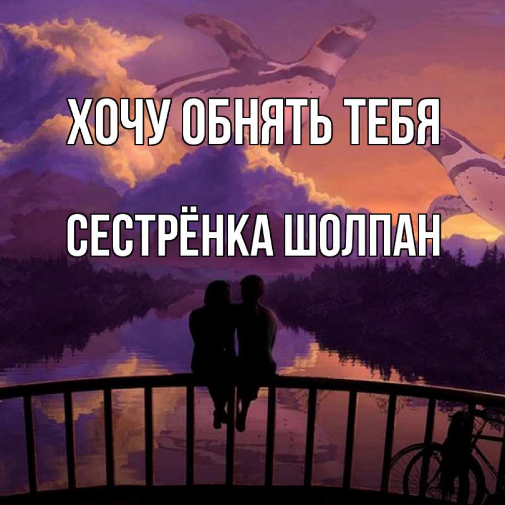 Открытка на каждый день с именем, Сестрёнка-Шолпан Хочу обнять тебя парочка сидит на мосте или на набережной Прикольная открытка с пожеланием онлайн скачать бесплатно 