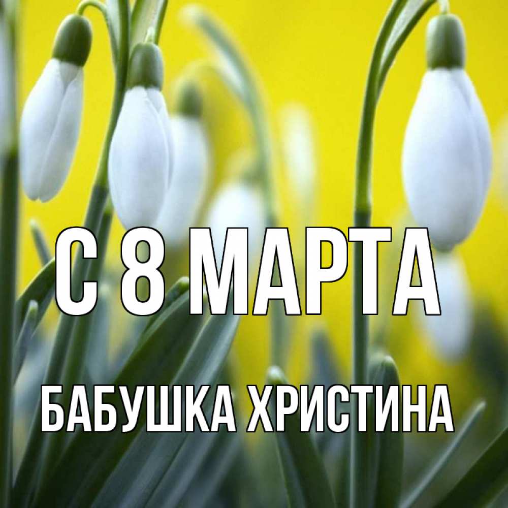 Открытка на каждый день с именем, Бабушка-Христина С 8 МАРТА весенние цветы Прикольная открытка с пожеланием онлайн скачать бесплатно 