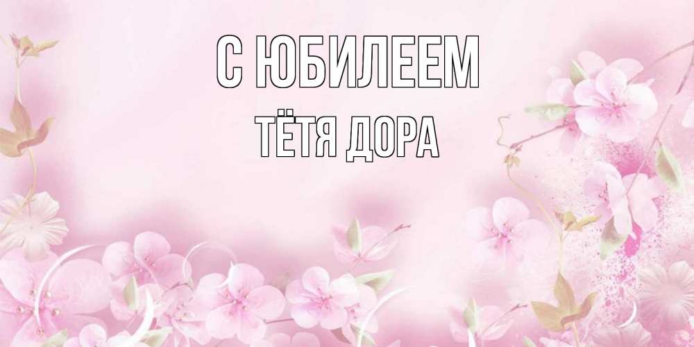 Открытка на каждый день с именем, Тётя-Дора С юбилеем нежные цветы Прикольная открытка с пожеланием онлайн скачать бесплатно 