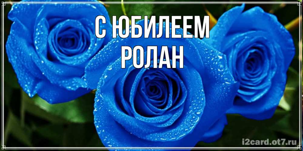 Открытка на каждый день с именем, Ролан С юбилеем розы с синим цветом Прикольная открытка с пожеланием онлайн скачать бесплатно 