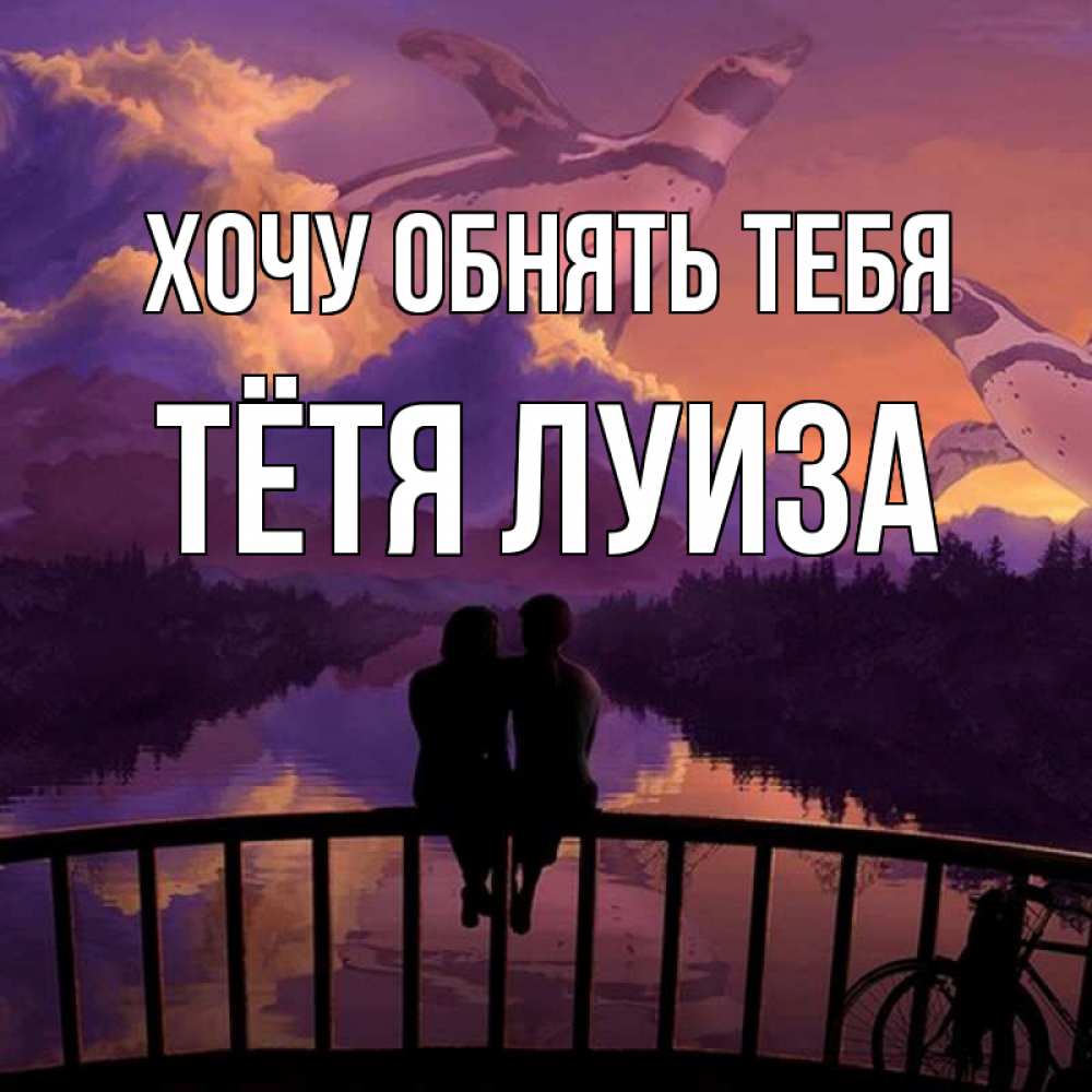 Открытка на каждый день с именем, Тётя-Луиза Хочу обнять тебя парочка сидит на мосте или на набережной Прикольная открытка с пожеланием онлайн скачать бесплатно 