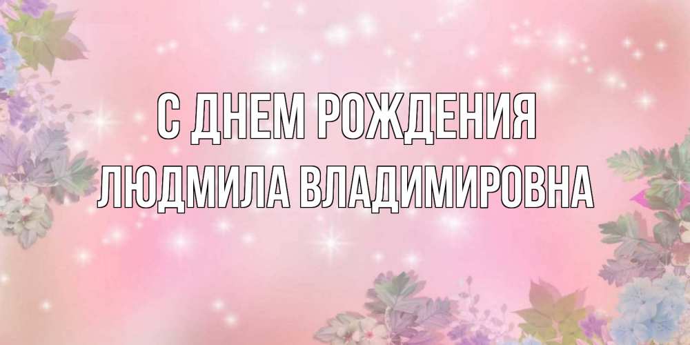 Открытка на каждый день с именем, ЛЮДМИЛА-ВЛАДИМИРОВНА С днем рождения открыта с цветами в нежных тонах Прикольная открытка с пожеланием онлайн скачать бесплатно 