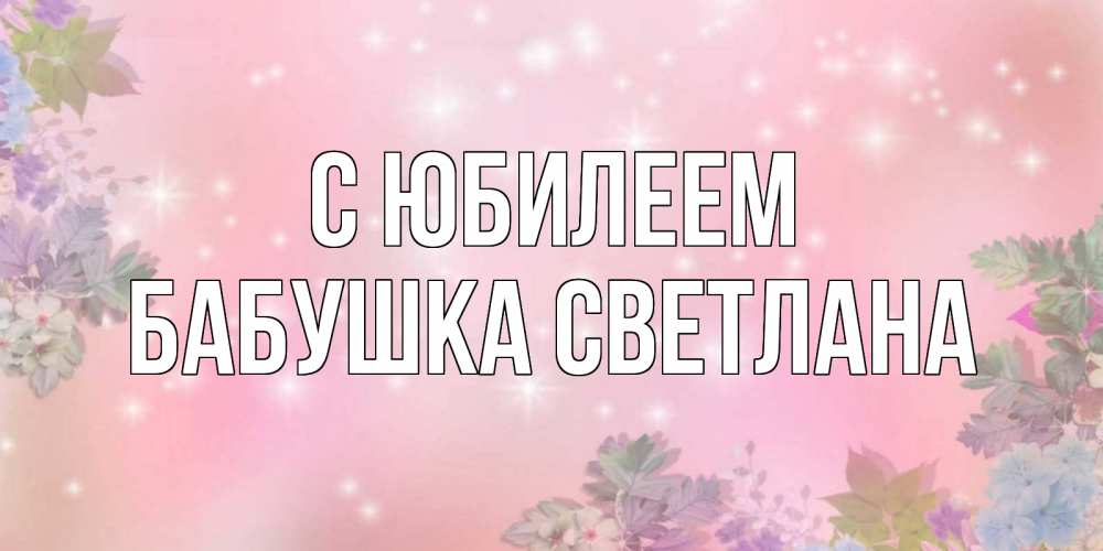 Открытка на каждый день с именем, Бабушка-Светлана С юбилеем открыта с цветами в нежных тонах Прикольная открытка с пожеланием онлайн скачать бесплатно 