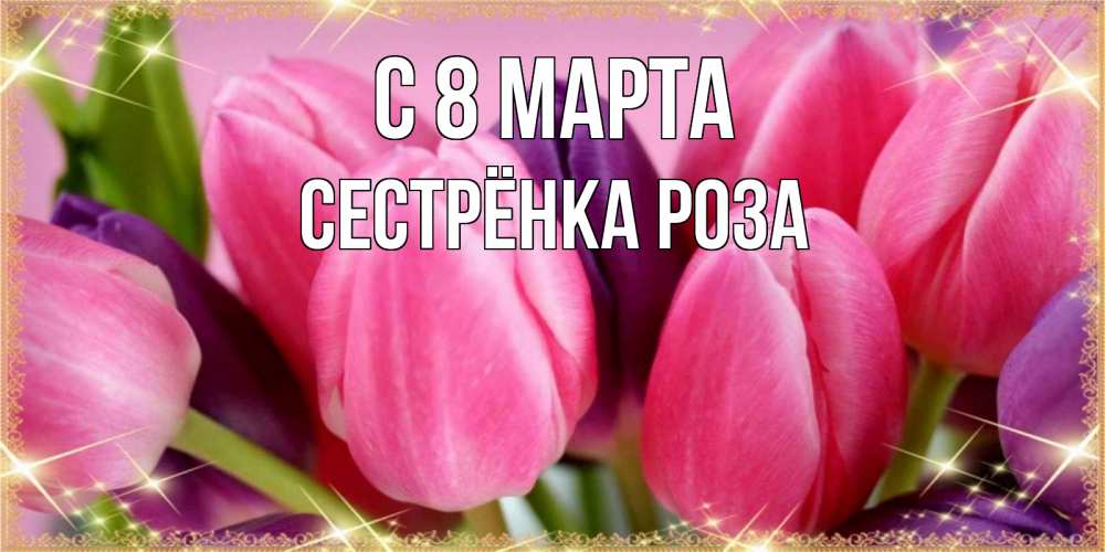 Открытка на каждый день с именем, Сестрёнка-Роза С 8 МАРТА тюльпаны для женщины на международный женский день Прикольная открытка с пожеланием онлайн скачать бесплатно 