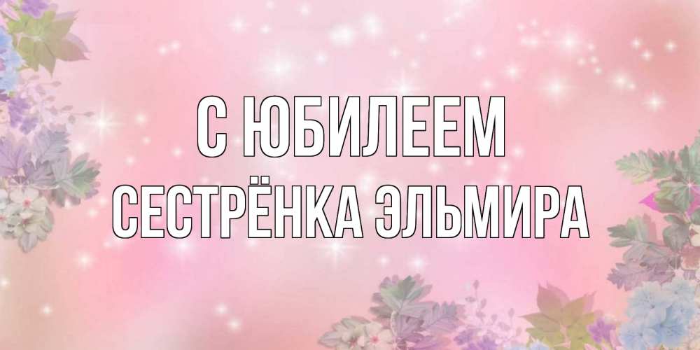 Открытка на каждый день с именем, Сестрёнка-Эльмира С юбилеем открыта с цветами в нежных тонах Прикольная открытка с пожеланием онлайн скачать бесплатно 