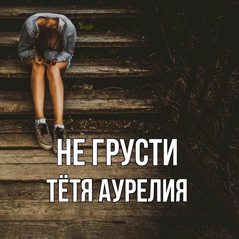 Открытка на каждый день с именем, Тётя-Аурелия Не грусти девушка сидит на деревянных ступеньках Прикольная открытка с пожеланием онлайн скачать бесплатно 