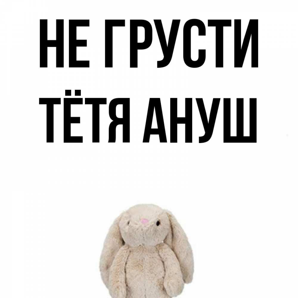 Открытка на каждый день с именем, Тётя-Ануш Не грусти детская игрушка зайчика Прикольная открытка с пожеланием онлайн скачать бесплатно 