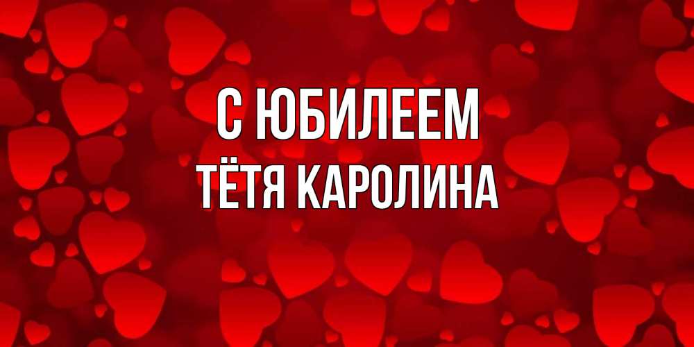 Открытка на каждый день с именем, Тётя-Каролина С юбилеем прекрасные сердечки на открытке с красным фоном Прикольная открытка с пожеланием онлайн скачать бесплатно 