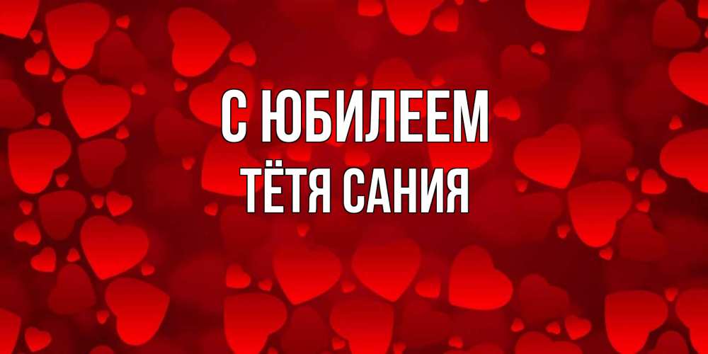 Открытка на каждый день с именем, Тётя-Сания С юбилеем прекрасные сердечки на открытке с красным фоном Прикольная открытка с пожеланием онлайн скачать бесплатно 