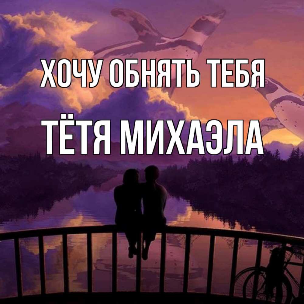 Открытка на каждый день с именем, Тётя-Михаэла Хочу обнять тебя парочка сидит на мосте или на набережной Прикольная открытка с пожеланием онлайн скачать бесплатно 