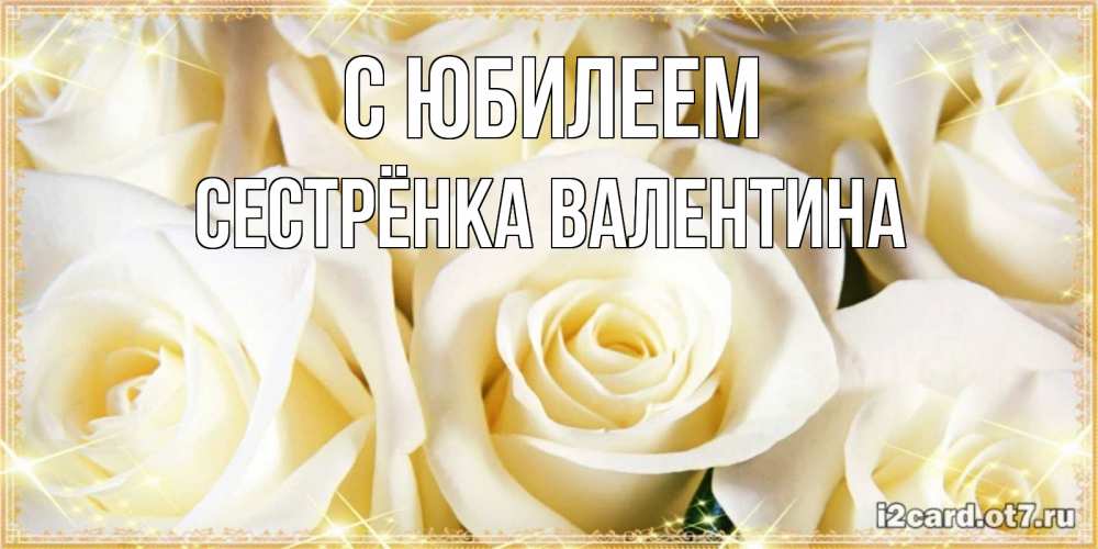 Открытка на каждый день с именем, Сестрёнка-Валентина С юбилеем розочки белого цвета на открытке Прикольная открытка с пожеланием онлайн скачать бесплатно 