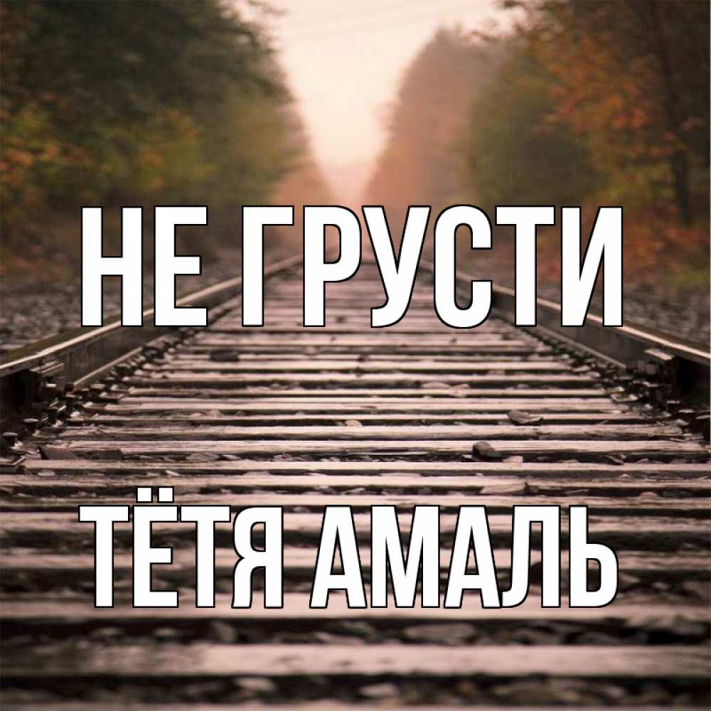 Открытка на каждый день с именем, Тётя-Амаль Не грусти лес и железная дорога Прикольная открытка с пожеланием онлайн скачать бесплатно 